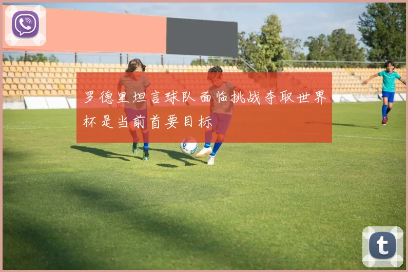 罗德里坦言球队面临挑战夺取世界杯是当前首要目标
