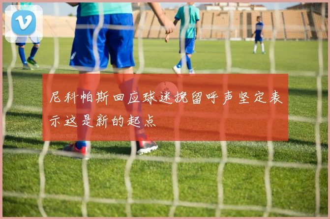 尼科帕斯回应球迷挽留呼声坚定表示这是新的起点