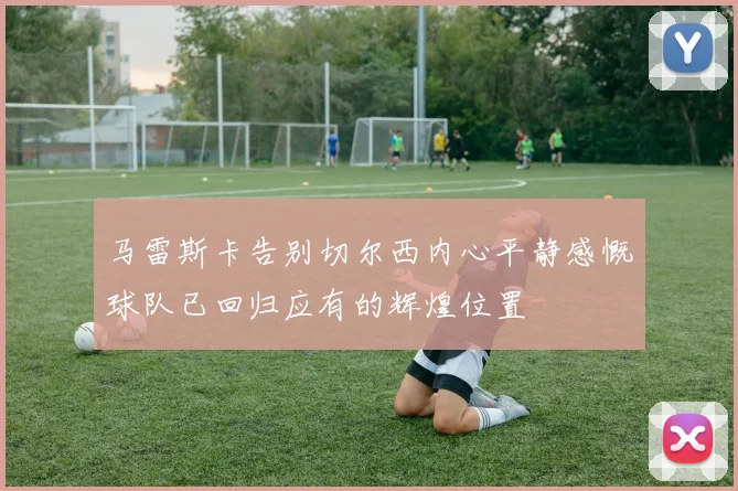 马雷斯卡告别切尔西内心平静感慨球队已回归应有的辉煌位置