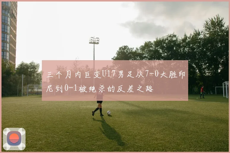 三个月内巨变U17男足从7-0大胜印尼到0-1被绝杀的反差之路