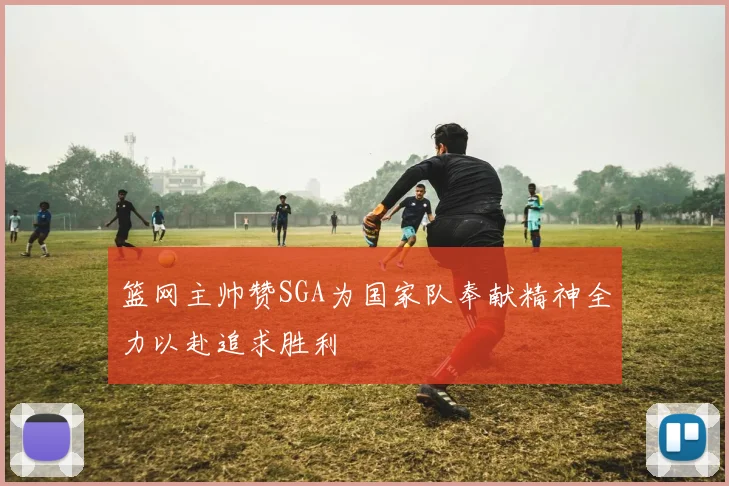 篮网主帅赞SGA为国家队奉献精神全力以赴追求胜利
