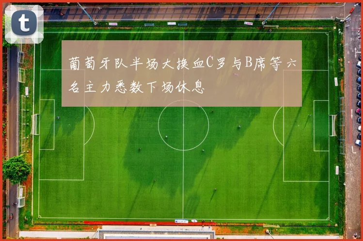 葡萄牙队半场大换血C罗与B席等六名主力悉数下场休息