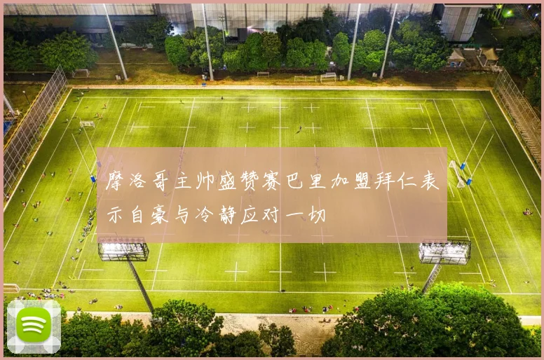 摩洛哥主帅盛赞赛巴里加盟拜仁表示自豪与冷静应对一切