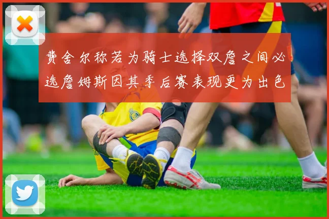 费舍尔称若为骑士选择双詹之间必选詹姆斯因其季后赛表现更为出色