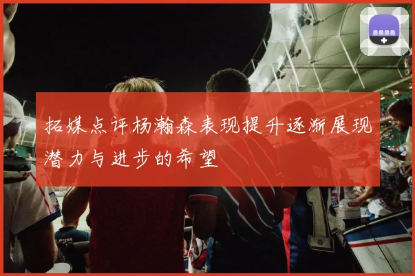 拓媒点评杨瀚森表现提升逐渐展现潜力与进步的希望