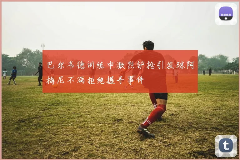 巴尔韦德训练中激烈铲抢引发琼阿梅尼不满拒绝握手事件