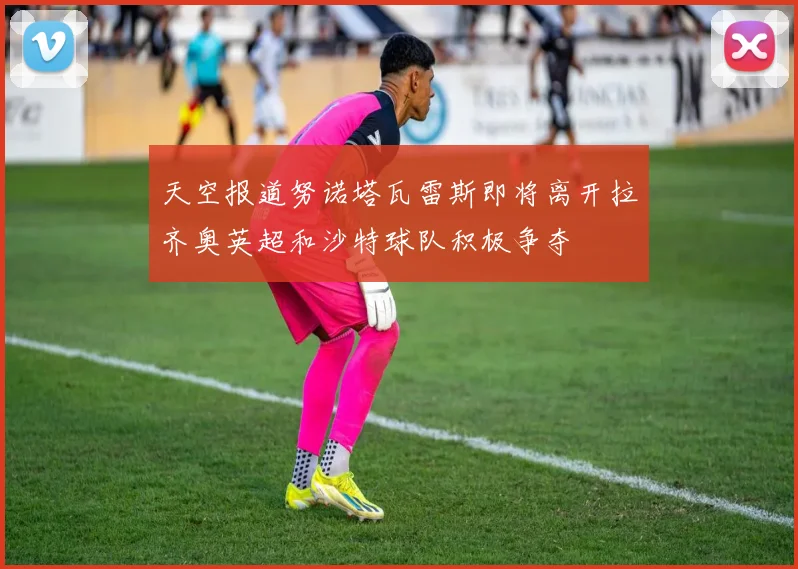 天空报道努诺塔瓦雷斯即将离开拉齐奥英超和沙特球队积极争夺