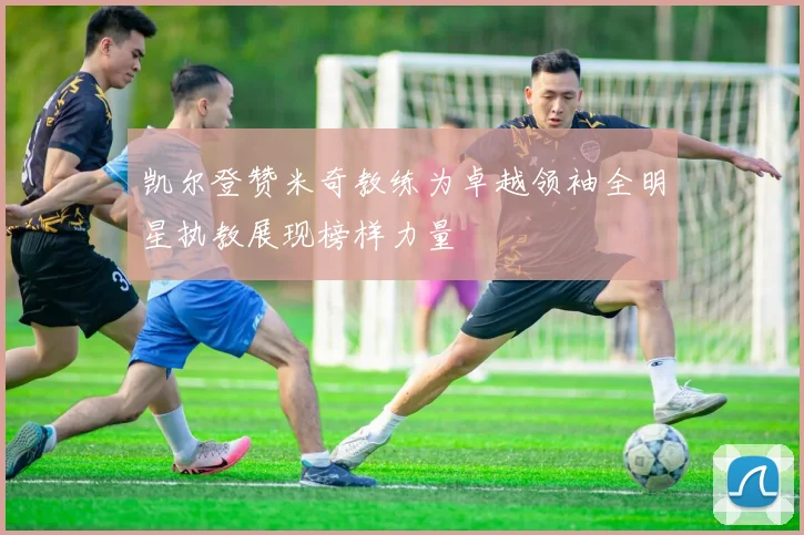 凯尔登赞米奇教练为卓越领袖全明星执教展现榜样力量