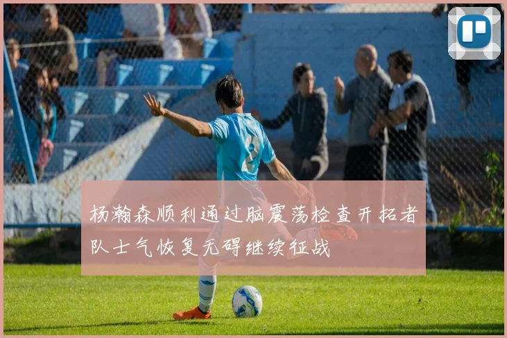 杨瀚森顺利通过脑震荡检查开拓者队士气恢复无碍继续征战