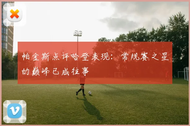帕金斯点评哈登表现：常规赛之星的巅峰已成往事