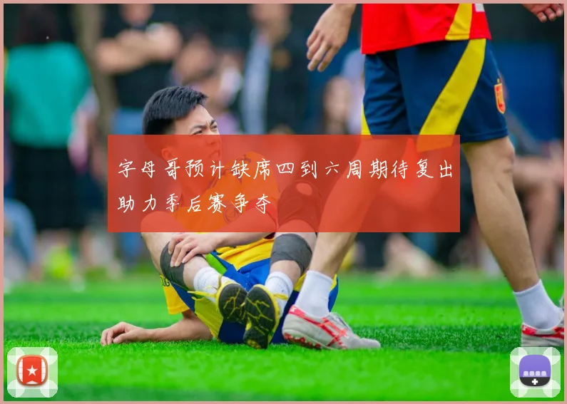 字母哥预计缺席四到六周期待复出助力季后赛争夺
