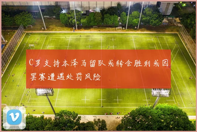 C罗支持本泽马留队或转会胜利或因罢赛遭遇处罚风险