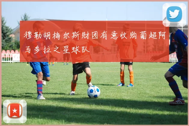 穆勒胡梅尔斯财团有意收购葡超阿马多拉之星球队