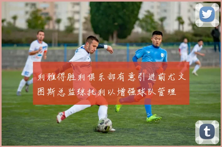 利雅得胜利俱乐部有意引进前尤文图斯总监琼托利以增强球队管理