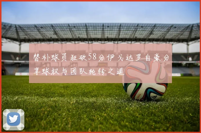 替补球员狂砍58分伊戈达罗自豪分享球权与团队轮转之道