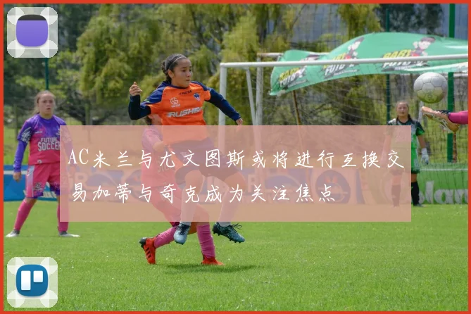 AC米兰与尤文图斯或将进行互换交易加蒂与奇克成为关注焦点