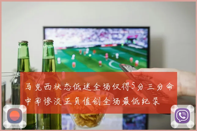 马克西状态低迷全场仅得5分三分命中率惨淡正负值创全场最低纪录