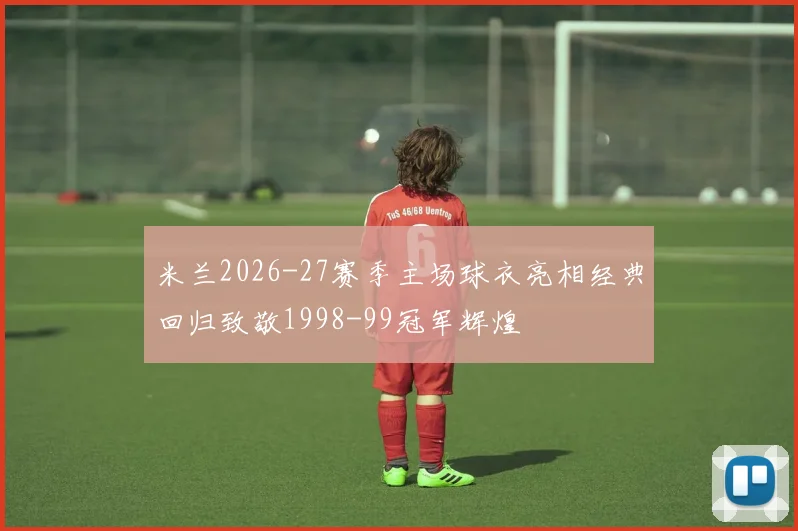 米兰2026-27赛季主场球衣亮相经典回归致敬1998-99冠军辉煌