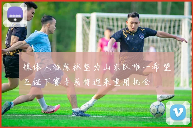 媒体人称陈林坚为山东队唯一希望王证下赛季或将迎来重用机会