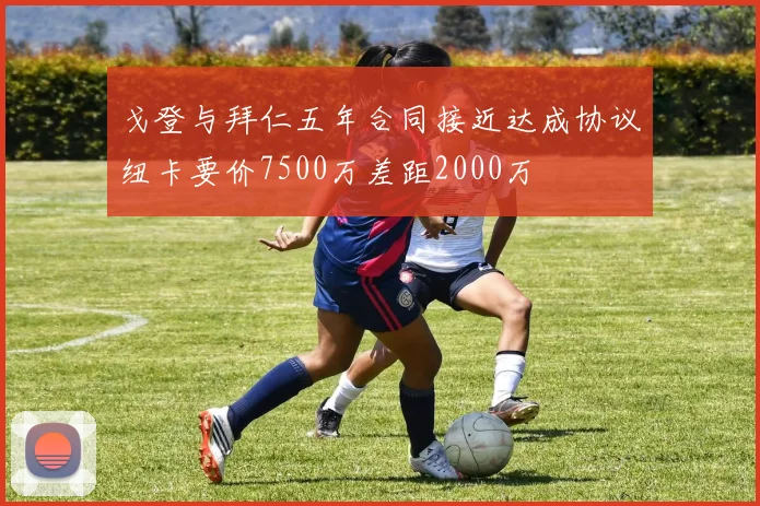戈登与拜仁五年合同接近达成协议纽卡要价7500万差距2000万