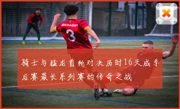 骑士与猛龙首轮对决历时16天成季后赛最长系列赛的传奇之战