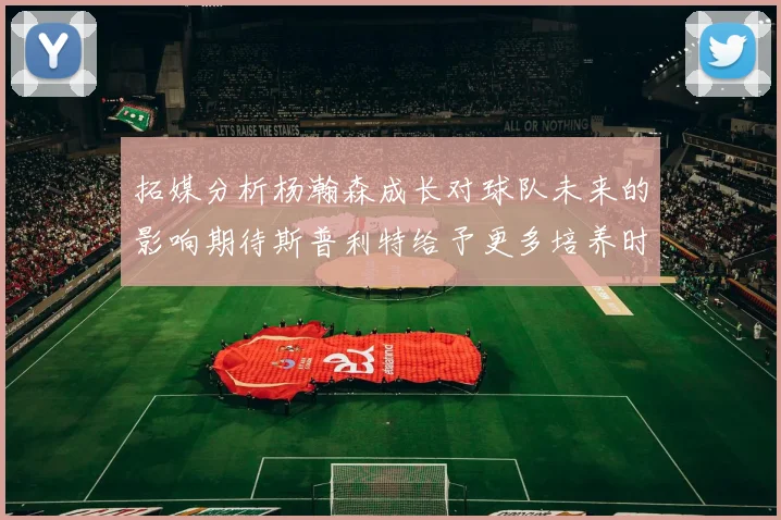 拓媒分析杨瀚森成长对球队未来的影响期待斯普利特给予更多培养时间
