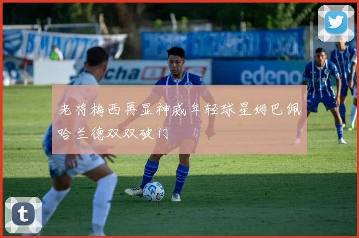 老将梅西再显神威年轻球星姆巴佩哈兰德双双破门