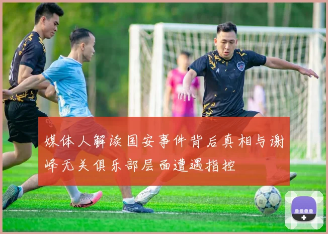 媒体人解读国安事件背后真相与谢峰无关俱乐部层面遭遇指控