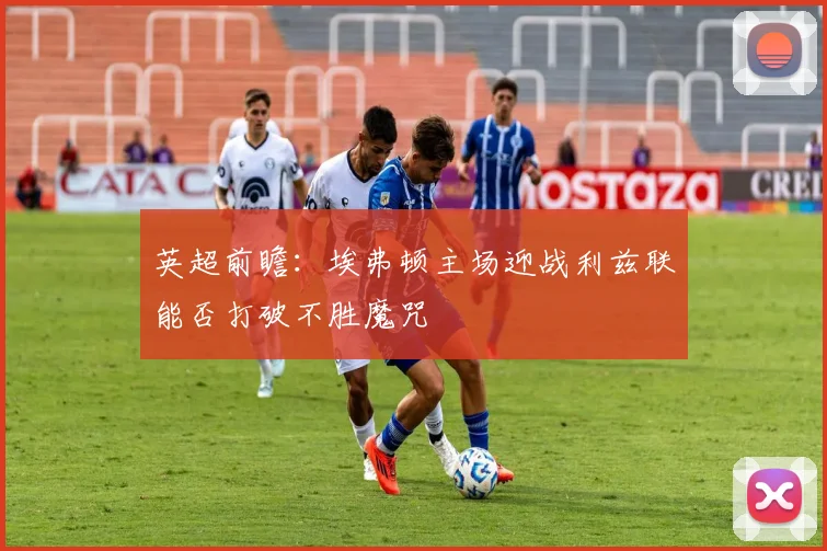 英超前瞻：埃弗顿主场迎战利兹联能否打破不胜魔咒