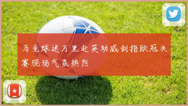 马竞球迷万里赴英助威剑指欧冠决赛现场气氛热烈